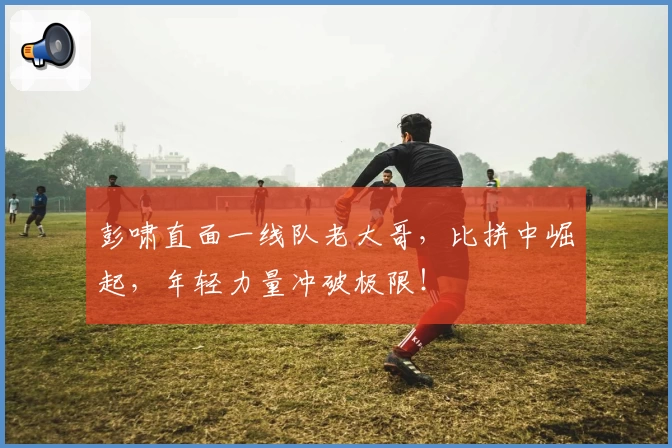 彭啸直面一线队老大哥,比拼中崛起,年轻力量冲破极限!