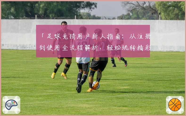 「足球竞猜用户新人指南：从注册到使用全流程解析，轻松玩转精彩赛事预测」