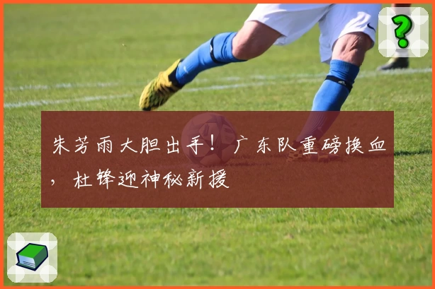 朱芳雨大胆出手！广东队重磅换血，杜锋迎神秘新援