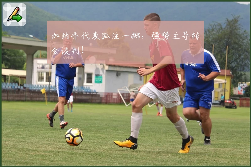 加纳乔代表孤注一掷，强势主导转会谈判！
