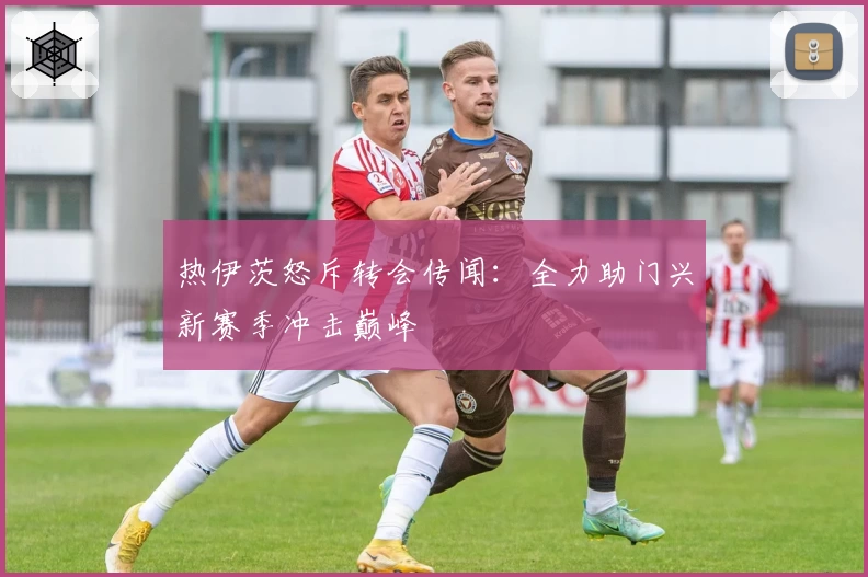 热伊茨怒斥转会传闻:全力助门兴新赛季冲击巅峰