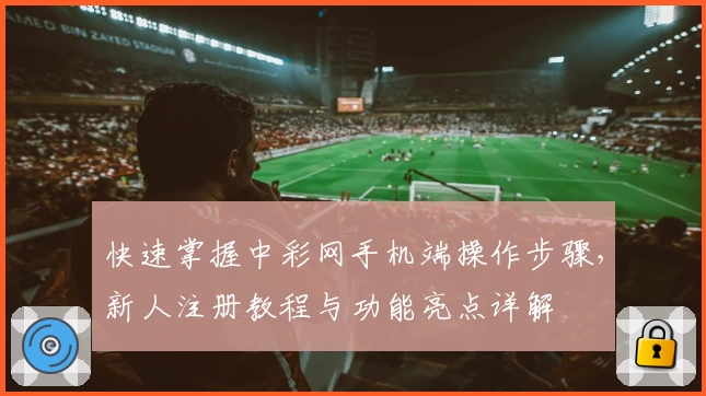 快速掌握中彩网手机端操作步骤，新人注册教程与功能亮点详解
