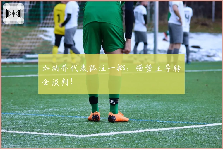 加纳乔代表孤注一掷,强势主导转会谈判!