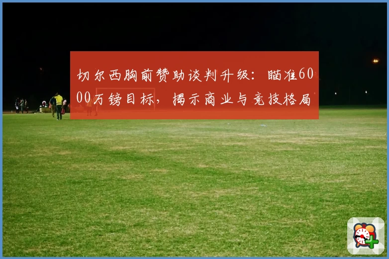 切尔西胸前赞助谈判升级:瞄准6000万镑目标,揭示商业与竞技格局联动