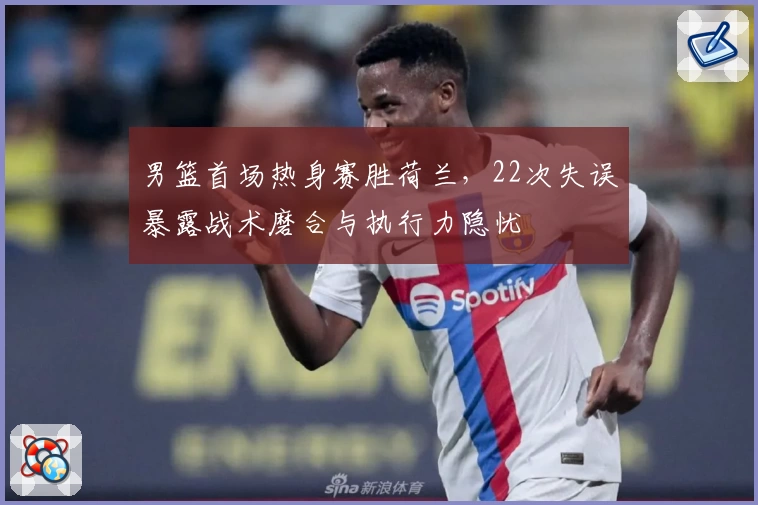 男篮首场热身赛胜荷兰,22次失误暴露战术磨合与执行力隐忧