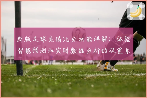 新版足球竞猜比分功能详解：体验智能预测和实时数据分析的双重乐趣