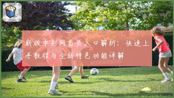 新版中彩网首页入口解析：快速上手教程与全新特色功能详解