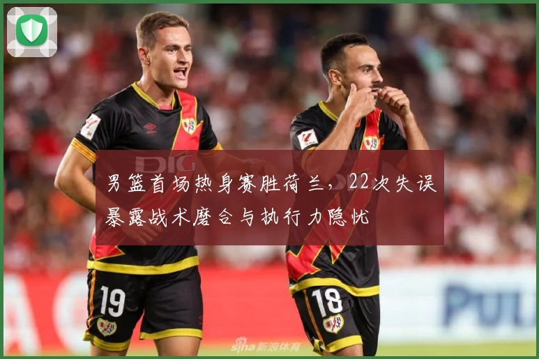 男篮首场热身赛胜荷兰,22次失误暴露战术磨合与执行力隐忧
