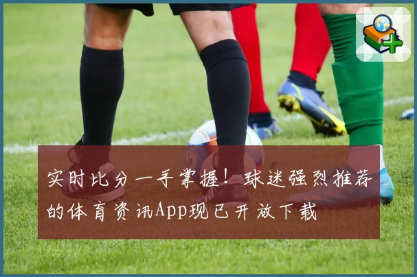 实时比分一手掌握!球迷强烈推荐的体育资讯App现已开放下载