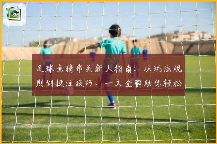 足球竞猜串关新人指南：从玩法规则到投注技巧，一文全解助你轻松上手