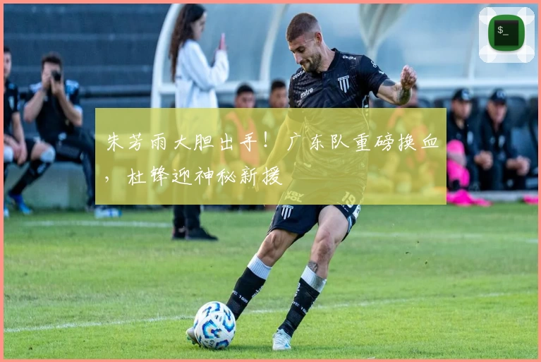 朱芳雨大胆出手！广东队重磅换血，杜锋迎神秘新援