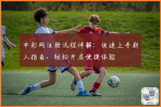 中彩网注册流程详解：快速上手新人指南，轻松开启便捷体验