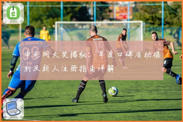 中彩网大奖揭秘：年度口碑活动福利及新人注册指南详解