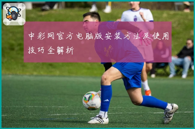 中彩网官方电脑版安装方法及使用技巧全解析