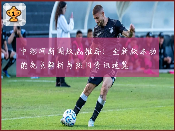 中彩网新闻权威推荐：全新版本功能亮点解析与热门资讯速览