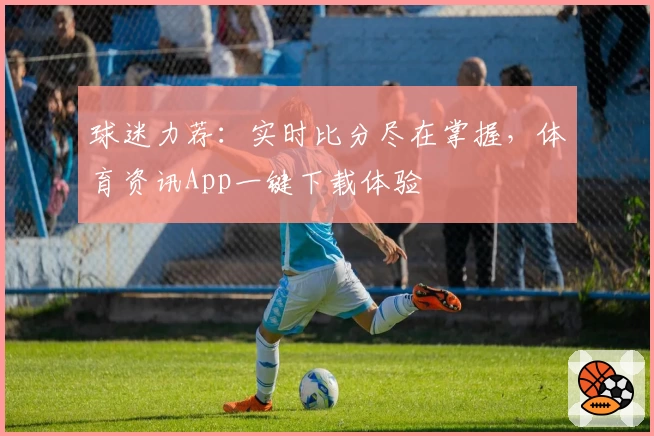 球迷力荐:实时比分尽在掌握,体育资讯App一键下载体验