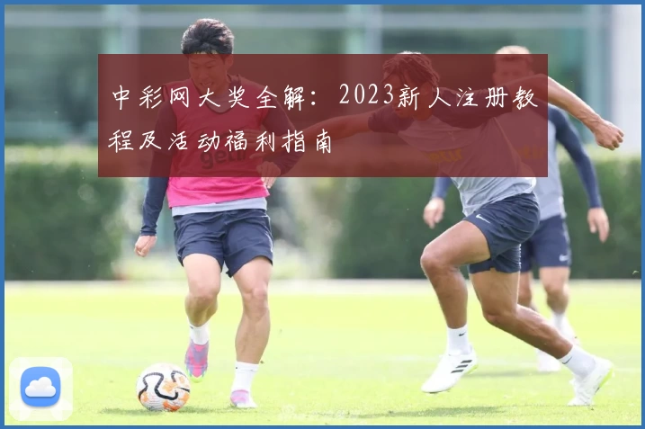 中彩网大奖全解：2023新人注册教程及活动福利指南